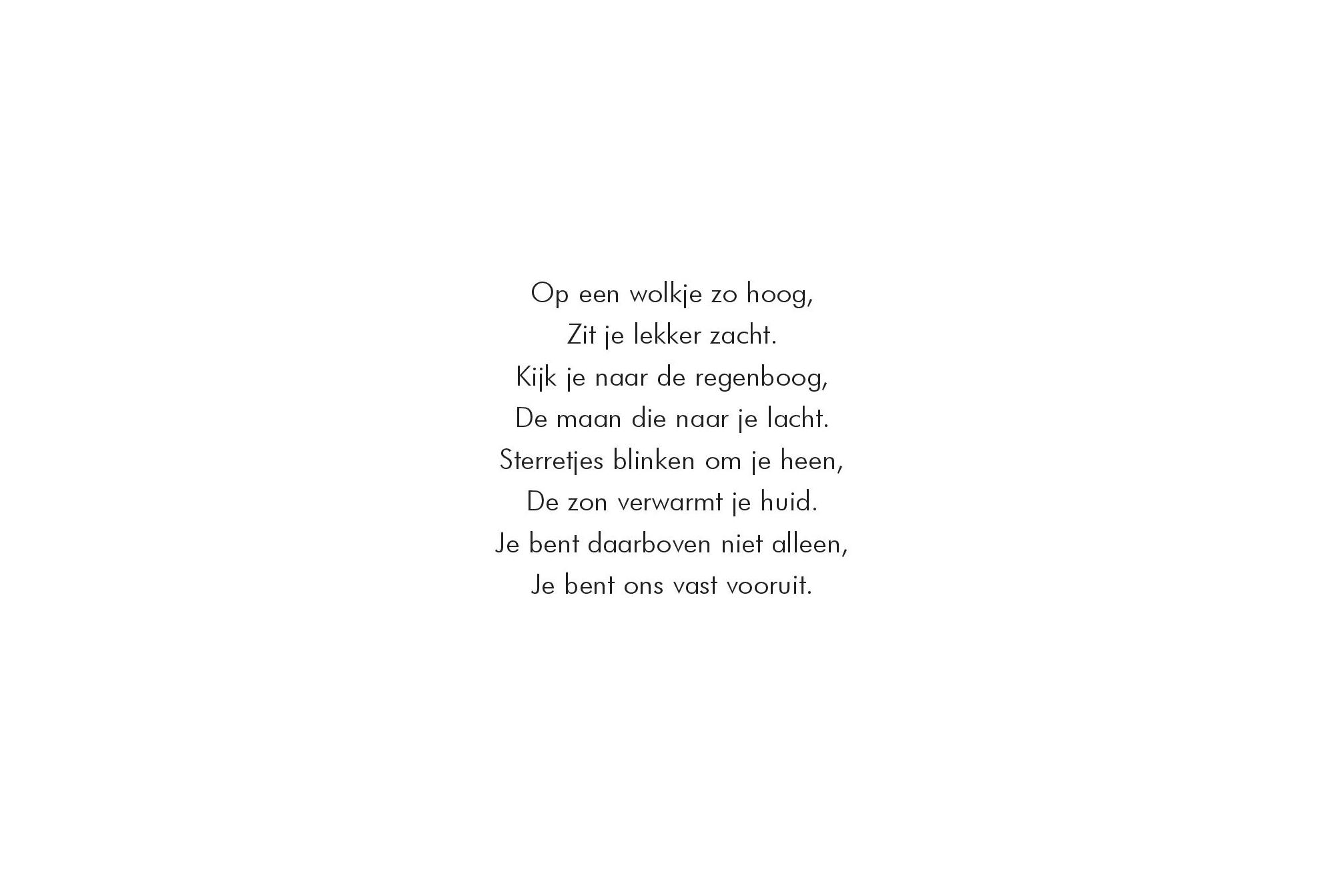 Op een wolkje zo hoog,
Zit je lekker zacht.
Kijk je naar de regenboog,
De maan die naar je lacht.
Sterretjes blinken om je heen,
De zon verwarmt je huid.
Je bent daarboven niet alleen,
Je bent ons vast vooruit.